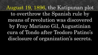 August 19, 1896, the Katipunan plot
to overthrow the Spanish rule by
means of revolution was discovered
by Fray Mariano Gil, Augustinian
cura of Tondo after Teodoro Patino’s
disclosure of organization’s secrets.
 