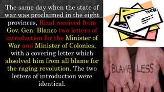 The same day when the state of
war was proclaimed in the eight
provinces, Rizal received from
Gov. Gen. Blanco two letters of
introduction for the Minister of
War and Minister of Colonies,
with a covering letter which
absolved him from all blame for
the raging revolution. The two
letters of introduction were
identical.
 