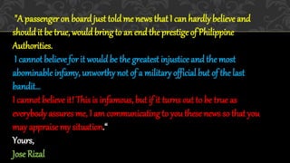 "A passenger on board just told me news that I can hardlybelieve and
should it be true, would bring to an end the prestigeof Philippine
Authorities.
I cannot believe for it wouldbe the greatest injustice and the most
abominable infamy, unworthynot of a military official but of the last
bandit…
I cannot believe it! Thisis infamous, but if it turns out to be true as
everybody assures me, I am communicating to you thesenews so that you
may appraisemy situation.“
Yours,
Jose Rizal
 