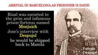Rizal was escorted to
the grim and infamous
prison-fortress named
Monjuich
Jose’s interview with
Despujol
he would be shipped
back to Manila
ARRIVAL IN BARCELONA AS PRISONER (8 DAYS)
 