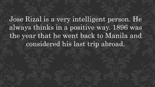 Jose Rizal is a very intelligent person. He
always thinks in a positive way. 1896 was
the year that he went back to Manila and
considered his last trip abroad.
 