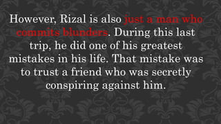 However, Rizal is also just a man who
commits blunders. During this last
trip, he did one of his greatest
mistakes in his life. That mistake was
to trust a friend who was secretly
conspiring against him.
 