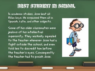 Best Student in School
In academic studies, Jose beat all
Biñan boys. He surpassed them all in
Spanish, Latin, and other subjects.
Some of his older classmates were
jealous of his intellectual
superiority. They wickedly squealed
to the teacher whenever Jose had a
fight outside the school, and even
told lies to discredit him before
the teacher’s eyes. Consequently
the teacher had to punish Jose.
 
