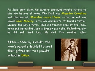 As Jose grew older, his parents employed private tutors to
give him lessons at home. The first was Maestro Celestino
and the second, Maestro Lucas Padua. Later, an old man
named Leon Monroy, a former classmate of Rizal’s father,
became the boy’s tutor. This old teacher lived at the Rizal
home and instructed Jose in Spanish and Latin. Unfortunately,
he did not lived long. He died five months later.
After a Monroy’s death, the
hero’s parents decided to send
their gifted son to a private
school in Biñan.
 