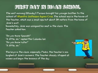 First Day in Biñan School
The next morning (Monday) Paciano brought his younger brother to the
school of Maestro Justiniano Aquino Cruz. The school was in the house of
the teacher, which was a small nipa hut about 30 meters from the home of
Jose’s aunt.
Immediately, Jose was assigned his seat in the class. The
teacher asked him:
"Do you know Spanish?"
"A little, sir," replied the Calamba lad.
"Do you know Latin?"
"A little, sir."
The boys in the class, especially Pedro, the teacher’s son
laughed at Jose’s answers. The teacher sharply stopped all
noises and begun the lessons of the day.
 