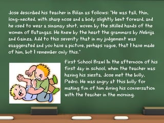 Jose described his teacher in Biñan as follows: "He was tall, thin,
long-necked, with sharp nose and a body slightly bent forward, and
he used to wear a sinamay shirt, woven by the skilled hands of the
women of Batangas. He knew by the heart the grammars by Nebrija
and Gainza. Add to this severity that in my judgement was
exaggerated and you have a picture, perhaps vague, that I have made
of him, but I remember only this."
First School Brawl In the afternoon of his
first day in school, when the teacher was
having his siesta, Jose met the bully,
Pedro. He was angry at this bully for
making fun of him during his conversation
with the teacher in the morning.
 