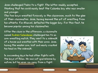 Jose challenged Pedro to a fight. The latter readily accepted,
thinking that he could easily beat the Calamba boy who was smaller
and younger.
The two boys wrestled furiously in the classroom, much to the glee
of their classmates. Jose, having learned the art of wrestling from
his athletic Tio Manuel, defeated the bigger boy. For this feat, he
became popular among his classmates.
After the class in the afternoon, a classmate
named Andres Salandanan challenged him to an
arm-wrestling match. They went to a sidewalk
of a house and wrestled with their arms. Jose,
having the weaker arm, lost and nearly cracked
his head on the sidewalk.
In succeeding days he had other fights with
the boys of Biñan. He was not quarrelsome by
nature, but he never ran away from a fight.
 