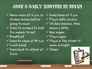 Jose’s daily routine in Binan
 Hears mass at 4 a.m. or
studies lesson before
going to mass
 Goes to orchard to look
for mabolo to eat
 Breakfast
 Goes to class at 10 a.m.
 Lunch break
 Goes back to school at
2 p.m.
 Goes home at 5 p.m.
 Prays with cousins
 Studies lessons, then
draws a little
 Has supper
 Prays again
 Plays in the street if
moon is bright
 Sleeps
 