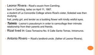  Leonor Rivera - Rizal’s cousin from Camiling.
- born in Camiling, tarlac on April 11, 1867.
- a student of La Concordia College where Rizal’s sister, Soledad was then
studying.
- frail, pretty girl, and tender as a budding flower with kindly wistful eyes.
 Taimis - Leonor’s pseudonym in order to camouflage their intimate
relationship from their parents and friends.
 Rizal lived in: Casa Tomasina No. 6 Calle Santo Tomas, Intramuros.
 Antonio Rivero – Rizal’s landlord-uncle. (father of Leonor Rivera).
 