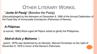 OTHER LITERARY WORKS.
- “Junto Al Pasig” (Besides the Pasig)
(Zarzuela)staged by the Ateneans on December 8, 1880 of the Annual Celebration of
the Feast Day of Immaculate Concepcion (Patroness of Ateneo).
- A Filipinas
(a sonnet, 1880) Rizal urged all Filipino artists to glorify the Philippines.
- Abd-el-Azis y Mahoma
(poem, 1879) was declaimed by an Atenean, Manuel Fernandez on the night of
December 8, 1879 in honor of the Ateneo’s Patroness.
 