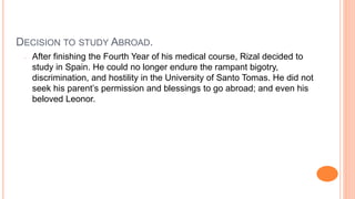 DECISION TO STUDY ABROAD.
- After finishing the Fourth Year of his medical course, Rizal decided to
study in Spain. He could no longer endure the rampant bigotry,
discrimination, and hostility in the University of Santo Tomas. He did not
seek his parent’s permission and blessings to go abroad; and even his
beloved Leonor.
 