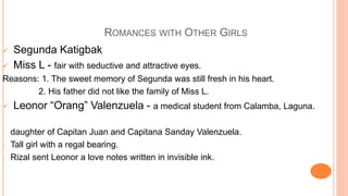 ROMANCES WITH OTHER GIRLS
 Segunda Katigbak
 Miss L - fair with seductive and attractive eyes.
Reasons: 1. The sweet memory of Segunda was still fresh in his heart.
2. His father did not like the family of Miss L.
 Leonor “Orang” Valenzuela - a medical student from Calamba, Laguna.
- daughter of Capitan Juan and Capitana Sanday Valenzuela.
- Tall girl with a regal bearing.
- Rizal sent Leonor a love notes written in invisible ink.
 
