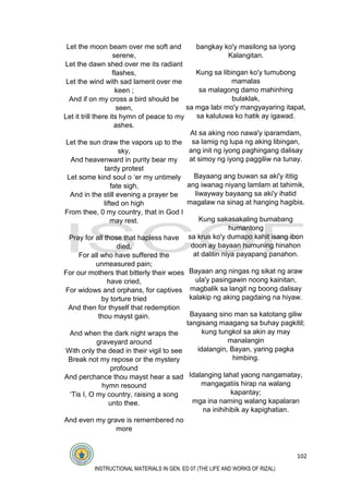 102
INSTRUCTIONAL MATERIALS IN GEN. ED 07 (THE LIFE AND WORKS OF RIZAL)
Let the moon beam over me soft and
serene,
Let the dawn shed over me its radiant
flashes,
Let the wind with sad lament over me
keen ;
And if on my cross a bird should be
seen,
Let it trill there its hymn of peace to my
ashes.
Let the sun draw the vapors up to the
sky,
And heavenward in purity bear my
tardy protest
Let some kind soul o ‘er my untimely
fate sigh,
And in the still evening a prayer be
lifted on high
From thee, 0 my country, that in God I
may rest.
Pray for all those that hapless have
died,
For all who have suffered the
unmeasured pain;
For our mothers that bitterly their woes
have cried,
For widows and orphans, for captives
by torture tried
And then for thyself that redemption
thou mayst gain.
And when the dark night wraps the
graveyard around
With only the dead in their vigil to see
Break not my repose or the mystery
profound
And perchance thou mayst hear a sad
hymn resound
‘Tis I, O my country, raising a song
unto thee.
And even my grave is remembered no
more
bangkay ko'y masilong sa iyong
Kalangitan.
Kung sa libingan ko'y tumubong
mamalas
sa malagong damo mahinhing
bulaklak,
sa mga labi mo'y mangyayaring itapat,
sa kaluluwa ko hatik ay igawad.
At sa aking noo nawa'y iparamdam,
sa lamig ng lupa ng aking libingan,
ang init ng iyong paghingang dalisay
at simoy ng iyong paggiliw na tunay.
Bayaang ang buwan sa aki'y ititig
ang iwanag niyang lamlam at tahimik,
liwayway bayaang sa aki'y ihatid
magalaw na sinag at hanging hagibis.
Kung sakasakaling bumabang
humantong
sa krus ko'y dumapo kahit isang ibon
doon ay bayaan humuning hinahon
at dalitin niya payapang panahon.
Bayaan ang ningas ng sikat ng araw
ula'y pasingawin noong kainitan,
magbalik sa langit ng boong dalisay
kalakip ng aking pagdaing na hiyaw.
Bayaang sino man sa katotang giliw
tangisang maagang sa buhay pagkitil;
kung tungkol sa akin ay may
manalangin
idalangin, Bayan, yaring pagka
himbing.
Idalanging lahat yaong nangamatay,
mangagatiis hirap na walang
kapantay;
mga ina naming walang kapalaran
na inihihibik ay kapighatian.
 
