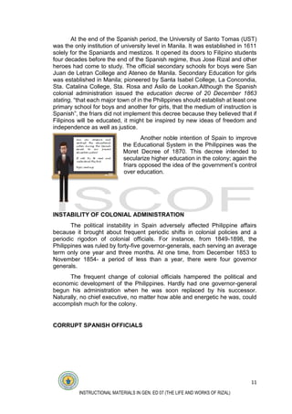 11
INSTRUCTIONAL MATERIALS IN GEN. ED 07 (THE LIFE AND WORKS OF RIZAL)
At the end of the Spanish period, the University of Santo Tomas (UST)
was the only institution of university level in Manila. It was established in 1611
solely for the Spaniards and mestizos. It opened its doors to Filipino students
four decades before the end of the Spanish regime, thus Jose Rizal and other
heroes had come to study. The official secondary schools for boys were San
Juan de Letran College and Ateneo de Manila. Secondary Education for girls
was established in Manila; pioneered by Santa Isabel College, La Concondia,
Sta. Catalina College, Sta. Rosa and Asilo de Lookan.Although the Spanish
colonial administration issued the education decree of 20 December 1863
stating, “that each major town of in the Philippines should establish at least one
primary school for boys and another for girls, that the medium of instruction is
Spanish”, the friars did not implement this decree because they believed that if
Filipinos will be educated, it might be inspired by new ideas of freedom and
independence as well as justice.
Another noble intention of Spain to improve
the Educational System in the Philippines was the
Moret Decree of 1870. This decree intended to
secularize higher education in the colony; again the
friars opposed the idea of the government’s control
over education.
INSTABILITY OF COLONIAL ADMINISTRATION
The political instability in Spain adversely affected Philippine affairs
because it brought about frequent periodic shifts in colonial policies and a
periodic rigodon of colonial officials. For instance, from 1849-1898, the
Philippines was ruled by forty-five governor-generals, each serving an average
term only one year and three months. At one time, from December 1853 to
November 1854- a period of less than a year, there were four governor
generals.
The frequent change of colonial officials hampered the political and
economic development of the Philippines. Hardly had one governor-general
begun his administration when he was soon replaced by his successor.
Naturally, no chief executive, no matter how able and energetic he was, could
accomplish much for the colony.
CORRUPT SPANISH OFFICIALS
 