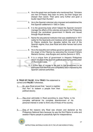 17
INSTRUCTIONAL MATERIALS IN GEN. ED 07 (THE LIFE AND WORKS OF RIZAL)
4. He is the great man and leader who mentioned that, “Scholars
are men of Peace; they bear no arms, but their tongue are
sharper than sword. Their pens carry further and giver a
louder report than thunder”.
5. He is the Spanish colonizer who imposed and established the
first Spanish settlement in 1565 in Cebu.
6. It is the governing body which helped the Spanish monarch
manage the affairs of the colonies and govern the Philippines
through the centralized government in Manila and issued
through Royal decrees.
7. Name the educational institution that was established in 1611
solely for the Spaniards and mestizos which opened its doors
to Filipino students four decades before the end of the
Spanish regime; thus Jose Rizal and other heroes had come
to study.
8. He is the beautiful and ruthless governor general that aroused
the anger of the Filipinos by executing the innocent Fathers
Mariano Gomez, Jose Burgos and Jacinto Zamora in 1872.
9. It is a unique form of government in Hispanic Philippines
which resulted in the Spanish political philosophy of the union
of church and state.
10. It is the sum of money to be paid to the government to be
exempted from the Polo and compulsory labor imposed by the
Spanish colonial authorities.
II. TRUE OF FALSE. Write TRUE if the statement is
correct and FALSE if otherwise.
1. Dr. Jose Rizal proved that: “sword is mightier
that Pen” to redeem a people from their
political slavery.
2. The most admirable in Rizal according to Jose Palma: is his
complete self-denial his complete abandonment of his
personal interest in order to think only of those of his country.
3. One of the reasons why Rizal was chosen and declared as the
Philippines National Hero because he was the first Filipino to write and
awaken Filipino people to peacefully fight for independence.
 