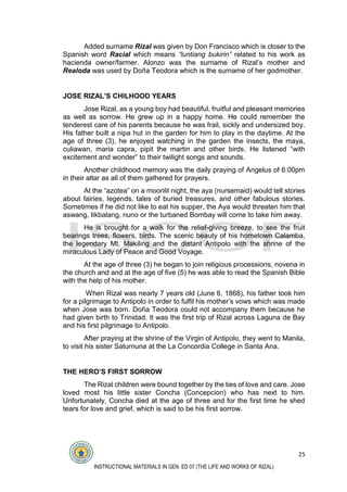 25
INSTRUCTIONAL MATERIALS IN GEN. ED 07 (THE LIFE AND WORKS OF RIZAL)
Added surname Rizal was given by Don Francisco which is closer to the
Spanish word Racial which means “luntiang bukirin” related to his work as
hacienda owner/farmer. Alonzo was the surname of Rizal’s mother and
Realoda was used by Doña Teodora which is the surname of her godmother.
JOSE RIZAL’S CHILHOOD YEARS
Jose Rizal, as a young boy had beautiful, fruitful and pleasant memories
as well as sorrow. He grew up in a happy home. He could remember the
tenderest care of his parents because he was frail, sickly and undersized boy.
His father built a nipa hut in the garden for him to play in the daytime. At the
age of three (3), he enjoyed watching in the garden the insects, the maya,
culiawan, maria capra, pipit the martin and other birds. He listened “with
excitement and wonder” to their twilight songs and sounds.
Another childhood memory was the daily praying of Angelus of 6:00pm
in their altar as all of them gathered for prayers.
At the “azotea” on a moonlit night, the aya (nursemaid) would tell stories
about fairies, legends, tales of buried treasures, and other fabulous stories.
Sometimes if he did not like to eat his supper, the Aya would threaten him that
aswang, tikbalang, nuno or the turbaned Bombay will come to take him away.
He is brought for a walk for the relief-giving breeze, to see the fruit
bearings trees, flowers, birds. The scenic beauty of his hometown Calamba,
the legendary Mt. Makiling and the distant Antipolo with the shrine of the
miraculous Lady of Peace and Good Voyage.
At the age of three (3) he began to join religious processions, novena in
the church and and at the age of five (5) he was able to read the Spanish Bible
with the help of his mother.
When Rizal was nearly 7 years old (June 6, 1868), his father took him
for a pilgrimage to Antipolo in order to fulfil his mother’s vows which was made
when Jose was born. Doña Teodora could not accompany them because he
had given birth to Trinidad. It was the first trip of Rizal across Laguna de Bay
and his first pilgrimage to Antipolo.
After praying at the shrine of the Virgin of Antipolo, they went to Manila,
to visit his sister Saturnuna at the La Concordia College in Santa Ana.
THE HERO’S FIRST SORROW
The Rizal children were bound together by the ties of love and care. Jose
loved most his little sister Concha (Concepcion) who has next to him.
Unfortunately, Concha died at the age of three and for the first time he shed
tears for love and grief, which is said to be his first sorrow.
 
