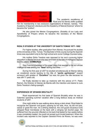 39
INSTRUCTIONAL MATERIALS IN GEN. ED 07 (THE LIFE AND WORKS OF RIZAL)
The academic excellence of
Rizal and his literary skills qualified
him for membership in two exclusive organizations of Ateneo, namely, “The
Academy of Spanish Literature and the Academy of Natural Science” where he
became the “prefect”.
He also joined the Marian Congregations; (Sodality of our Lady and
Apostleship of Prayer) where he became the secretary of the Marian
Congregations.
RIZAL’S STUDIES AT THE UNIVERSITY OF SANTO TOMAS 1877- 1882
For higher studies, after graduation from Ateneo, he pursued his studies
at the University of Sto. Tomas. The Bachelor of Arts course during the Spanish
times was equivalent only to the high school and Junior College Courses today.
His mother Doña Teodora was opposed to his son’s pursuing higher
education in Manila because she was reminded of the fate of intelligent Filipinos
like the priests GOMBURZA.
Don Francisco believed of the great future that awaited to his son whose
intelligence was among the “best” during that time.
During his first year at UST he studied simultaneously at Ateneo taking
up vocational course leading to the title of “perito agrimensor” (expert
surveyor) with grades of “Excellent” but was not given the title because he
was still 17 years old.
He finally decided to take up medicine with the advice of Fr. Pablo
Ramon, the Director of Ateneo de Manila with the intention and desire to cure
Doña Teodora’s failing eyesight.
EXPERIENCE OF SPANISH BRUTALITY
Rizal experienced his first taste of Spanish Brutality when he was in
Calamba spending summer vacation after a long tedious study as medical
students of UST.
One night while he was walking alone along a dark street, Rizal failed to
recognize the Spanish civil guard, passing by his side, thus, he did not bow,
salute or greet the man. At a striking distance, the civil guard (Guardua Civil)
whipped Rizal mercilessly at the back with a stingray tail (buntot pagi). He
suffered from the wounds inflected on his back that lasted for two weeks before
it was completely healed. He could not accept such brutal treatment. When the
incident was reported to the Captain General Primo de Rivera, he was even
Philosophy 1 Excellent
Philosophy 2 Excellent
Physics Excellent
 