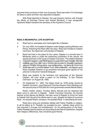 78
INSTRUCTIONAL MATERIALS IN GEN. ED 07 (THE LIFE AND WORKS OF RIZAL)
acquired riches contrary to their vow of poverty. Rizal was held in Fort Santiago
for about a week and then was deported to Dapitan.
With Rizal deported to Dapitan, the Liga became inactive until, through
the efforts of Domingo Franco and Andres Bonifacio, it was recognized.
Apolinario Mabini became the secretary of the Supreme Council.
RIZAL’S MEANINGFUL LIFE IN DAPITAN
3. Rizal had an exemplary and meaningful life in Dapitan.
4. On July 1892, he traveled to Dapitan under Delgas passing Mindoro and
Panay. Reaching the Place after two days, Rizal was handed to Captain
Carnicero, the Spannish commandant of Dapitan.
5. Rizal had lived in the place for four years. Dapitan is a remote town in
Mindanao which is under the missionary jurisdiction of the Jesuits. He
stayed and lived in the house of Captain Carnicero. The relation between
Carnicero (warden) and Rizal (prisoner) was warm and friendly, they ate
together and they had many friendly conversations, Captain Carnicero
admired Rizal’s fine qualities and personalities. He came to know that
Rizal was not a common fellow, much less a filibuster, the captain gave
Rizal complete freedom to go anywhere and gave good reports on his
prisoner to Governor General Despujol.
6. Rizal was grateful to the kindness and generosity of the Spanish
Captain. He even wrote a poem on his birthday. “A Don Ricardo
Carnicero” on August 26, 1892.
7. On September 21, 1892. The lottery ticket no. 9736 jointly owned by
Captain Carnicero ,Jose Rizal and Francisco Equiror (from Dipolog) won
the second prize of P20,000.00 in the government-owned Manila lottery.
Rizal’s mother, sisters, Trinidad, Maria, Narcisa and his nephews had
taken turns to visit him in Dapitan. Father Francisco Sanchez, his favorite
teacher at the Ateneo de Manila, had also come to Dapitan to bring him back
to Catholic fold. But all of his efforts were in vain. Despite his failure to convince
Rizal , he enjoyed Rizal’s company; He assisted Rizal in beautifying the town.
Rizal had a long and scholastic debate with Father Pastells on religion.
In all his letters to Fr. Pastells, he revealed his anti - catholic ideas which he
had acquired in Europe and embitterment for his persecutions of the friars.
Father Pastells tried his best to win back Rizal to the fold of Catholicism. Despite
their religious differences, they remained good friends.
 