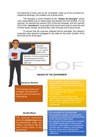 9
INSTRUCTIONAL MATERIALS IN GEN. ED 07 (THE LIFE AND WORKS OF RIZAL)
Governor General
• His prerogatives often gave him the
opportunity to reward his favorites and
relatives and to penalize those who had
displease him.
• He oftentimes lacked the moral strength to
resist corruption for material
advancement.
• He filled in some positions in the
government from the highest bidder thus
many officials exploited their offices to
recover their expenses and to enrich
themselves.
Alcalde Mayor • He controlled the principal trade.
• He bought the people's rice and other
products at low price and sold them back
to the natives at high prices.
• He collected all the products to complete
his needed quota even in time of poor
harvest or crops failure, thus leaving the
farmers with no seeds for next planting.
More for taxes were collected than
required by law and pocketed the excess
collections.
the beginning of every year by the “principalia” made up of the incumbert ex-
cabesa de barangay, the smallest unit of government.
The barangay or barrio headed by the “cabeza de barangay” whose
main responsibility was to collect taxes and tributes from the families. For his
services, he received two percent (2%) of the tax proceeds, and four percent
(4%) of the “sanctorum” or tax paid to the church each year to cover the cost
of three fiestas namely; All Saints Day, Holy Thursday and Corpus Christi.
To ensure that the revenues collected will be submitted, the cabeza’s
properties were deemed mortgaged to the state for the entire duration of his
term that ran for three years
ABUSES OF THE GOVERNMENT
The provincial government
where the alcalde mayor was
the administrator, judge, and
military commander was the
most corrupt branch of the
government.
The excessive powers and
privileges of the governor
general made him weak and
undisciplined.
 