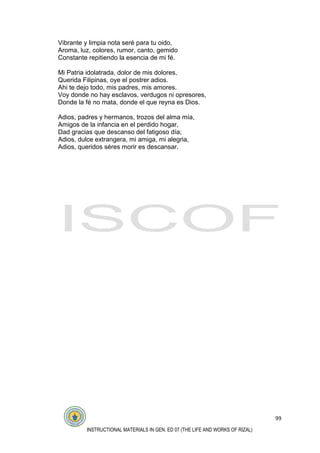 99
INSTRUCTIONAL MATERIALS IN GEN. ED 07 (THE LIFE AND WORKS OF RIZAL)
Vibrante y limpia nota seré para tu oido,
Aroma, luz, colores, rumor, canto, gemido
Constante repitiendo la esencia de mi fé.
Mi Patria idolatrada, dolor de mis dolores,
Querida Filipinas, oye el postrer adios.
Ahi te dejo todo, mis padres, mis amores.
Voy donde no hay esclavos, verdugos ni opresores,
Donde la fé no mata, donde el que reyna es Dios.
Adios, padres y hermanos, trozos del alma mía,
Amigos de la infancia en el perdido hogar,
Dad gracias que descanso del fatigoso día;
Adios, dulce extrangera, mi amiga, mi alegria,
Adios, queridos séres morir es descansar.
 