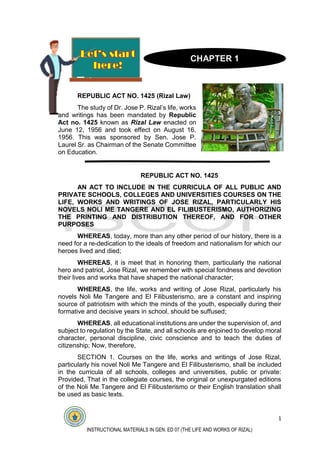 1
INSTRUCTIONAL MATERIALS IN GEN. ED 07 (THE LIFE AND WORKS OF RIZAL)
REPUBLIC ACT NO. 1425 (Rizal Law)
The study of Dr. Jose P. Rizal’s life, works
and writings has been mandated by Republic
Act no. 1425 known as Rizal Law enacted on
June 12, 1956 and took effect on August 16,
1956. This was sponsored by Sen. Jose P.
Laurel Sr. as Chairman of the Senate Committee
on Education.
REPUBLIC ACT NO. 1425
AN ACT TO INCLUDE IN THE CURRICULA OF ALL PUBLIC AND
PRIVATE SCHOOLS, COLLEGES AND UNIVERSITIES COURSES ON THE
LIFE, WORKS AND WRITINGS OF JOSE RIZAL, PARTICULARLY HIS
NOVELS NOLI ME TANGERE AND EL FILIBUSTERISMO, AUTHORIZING
THE PRINTING AND DISTRIBUTION THEREOF, AND FOR OTHER
PURPOSES
WHEREAS, today, more than any other period of our history, there is a
need for a re-dedication to the ideals of freedom and nationalism for which our
heroes lived and died;
WHEREAS, it is meet that in honoring them, particularly the national
hero and patriot, Jose Rizal, we remember with special fondness and devotion
their lives and works that have shaped the national character;
WHEREAS, the life, works and writing of Jose Rizal, particularly his
novels Noli Me Tangere and El Filibusterismo, are a constant and inspiring
source of patriotism with which the minds of the youth, especially during their
formative and decisive years in school, should be suffused;
WHEREAS, all educational institutions are under the supervision of, and
subject to regulation by the State, and all schools are enjoined to develop moral
character, personal discipline, civic conscience and to teach the duties of
citizenship; Now, therefore,
SECTION 1. Courses on the life, works and writings of Jose Rizal,
particularly his novel Noli Me Tangere and El Filibusterismo, shall be included
in the curricula of all schools, colleges and universities, public or private:
Provided, That in the collegiate courses, the original or unexpurgated editions
of the Noli Me Tangere and El Filibusterismo or their English translation shall
be used as basic texts.
CHAPTER 1
 