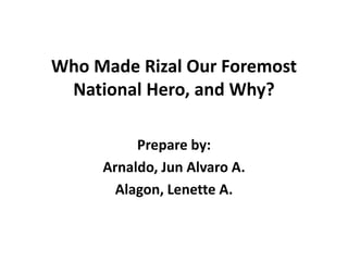 Who Made Rizal Our Foremost
National Hero, and Why?
Prepare by:
Arnaldo, Jun Alvaro A.
Alagon, Lenette A.
 