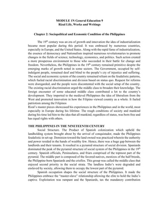 MODULE 1N General Education 9
Rizal Life, Works and Writings
Chapter 2: Sociopolitical and Economic Condition of the Philippines
The 19th
century was an era of growth and innovation the idea of industrialization
became most popular during this period. It was embraced by numerous countries,
especially in Europe, and the United States. Along with the rapid fame of industrialization,
the essence of democracy and Nationalism inspired numerous revolutionaries to promote
changes in the fields of science, technology, economics, and politics. Such action created
a more prosperous environment to those who succeeded in their battle for change and
freedom. Nevertheless, the Philippines in the 19th
century remained primitive despite the
emerging marks of growth noted in some sectors. The Government, occupied by self-
indulgent people, remained deaf and blind to the people’s cry of injustice and suffering.
The social and economic system of the country remained reliant on the feudalistic patterns,
which fueled racial discrimination and division based on status quo. Request for reforms
were disregarded, and the people were discontented with the social setup of the country.
The existing racial discrimination urged the middle class to broaden their knowledge. The
foreign encounter of some educated middle class contributed a lot to the country’s
development. They imported to the medieval Philippines the idea of liberalism from the
West and promoted innovation in how the Filipino viewed country as a whole. It fueled
patriotism among the Filipinos
Rizal’s master pieces showcased his experiences in the Philippines and in the world, most
especially in Europe during his lifetime. The rough conditions of society and mankind
during his time led him to the idea that all mankind, regardless of status, was born free and
has equal rights with others.
THE PHILIPPINES IN THE NINETEENTH CENTURY
Social Structure. The Product of Spanish colonization which upheld the
landholding system brought about by the arrival of conquistador, made the Philippines
feudalistic in set-up. Dominion toward the land owned was practiced wherein the authority
and power resided in the hands of wealthy few. Hence, there was a huge gap between the
landlords and their tenants. It resulted in a pyramid structure of social division. Spaniards
dominated the peak of the pyramid structure of social system of the Philippines in the 19th
century. Spanish officials, Peninsulares, and friars comprised of the topmost part of the
pyramid. The middle part is composed of the favored natives, mestizos of the half breeds,
the Philippine-born Spaniards and the criollos. This group was called the middle class that
enjoyed second priority in the social strata. The landless Indio’s were degraded and
enslaved by society, allowing them to occupy the lowest part of the pyramid.
Spanish occupation shapes the social structure of the Philippines. It made the
Philippines embrace the “master-slave” relationship allowing the elite to hold the Indio’s
captive. Exploitation was rampant and the Spaniards, tax the mandatory contribution
 