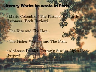 Literary Works he wrote in Paris
• Marie Colombier: The Pistol of the Little
Baroness (Book Review).
• The Kite and The Hen.
• The Fisher Woman and The Fish.
• Alphonse Daudet: Tartarin Sur les Alpes (Book
Review)
 