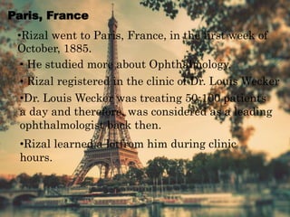 Paris, France
•Rizal went to Paris, France, in the first week of
October, 1885.
• He studied more about Ophthalmology.
• Rizal registered in the clinic of Dr. Louis Wecker
•Dr. Louis Wecker was treating 50-100 patients
a day and therefore, was considered as a leading
ophthalmologist back then.
•Rizal learned a lotfrom him during clinic
hours.
 