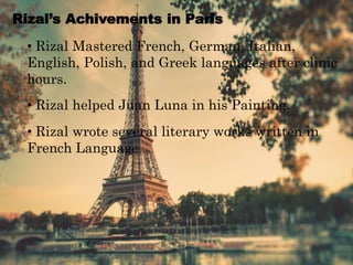 Rizal’s Achivements in Paris
• Rizal Mastered French, German, Italian,
English, Polish, and Greek languages after clinic
hours.
• Rizal helped Juan Luna in his Painting.
• Rizal wrote several literary works written in
French Language.
 