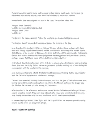 Paciano knew the teacher quite well because he had been a pupil under him before. He
introduced Jose to the teacher, after which he departed to return to Calamba.
Immediately, Jose was assigned his seat in the class. The teacher asked him:
"Do you know Spanish?"
"A little, sir," replied the Calamba lad.
"Do you know Latin?"
"A little, sir."
The boys in the class, especially Pedro, the teacher’s son laughed at Jose’s answers.
The teacher sharply stopped all noises and begun the lessons of the day.
Jose described his teacher in Biñan as follows: "He was tall, thin, long-necked, with sharp
nose and a body slightly bent forward, and he used to wear a sinamay shirt, woven by the
skilled hands of the women of Batangas. He knew by the heart the grammars by Nebrija and
Gainza. Add to this severity that in my judgement was exaggerated and you have a picture,
perhaps vague, that I have made of him, but I remember only this."
First School BrawlIn the afternoon of his first day in school, when the teacher was having his
siesta, Jose met the bully, Pedro. He was angry at this bully for making fun of him during his
conversation with the teacher in the morning.
Jose challenged Pedro to a fight. The latter readily accepted, thinking that he could easily
beat the Calamba boy who was smaller and younger.
The two boys wrestled furiously in the classroom, much to the glee of their classmates. Jose,
having learned the art of wrestling from his athletic Tio Manuel, defeated the bigger boy.
For this feat, he became popular among his classmates.
After the class in the afternoon, a classmate named Andres Salandanan challenged him to
an arm-wrestling match. They went to a sidewalk of a house and wrestled with their arms.
Jose, having the weaker arm, lost and nearly cracked his head on the sidewalk.
In succeeding days he had other fights with the boys of Biñan. He was not quarrelsome by
nature, but he never ran away from a fight.
BEST STUDENT IN SCHOOL
 