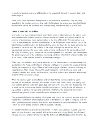 In academic studies, Jose beat all Biñan boys. He surpassed them all in Spanish, Latin, and
other subjects.
Some of his older classmates were jealous of his intellectual superiority. They wickedly
squealed to the teacher whenever Jose had a fight outside the school, and even told lies to
discredit him before the teacher’s eyes. Consequently, the teacher had to punish Jose.
EARLY SCHOOLING IN BIÑAN
Jose had a very vivid imagination and a very keen sense of observation. At the age of seven
he traveled with his father for the first time to Manila and thence to Antipolo to fulfill the
promise of a pilgrimage made by his mother at the time of his birth. They embarked in a
casco, a very ponderous vessel commonly used in the Philippines. It was the first trip on the
lake that Jose could recollect. As darkness fell he spent the hours by the katig, admiring the
grandeur of the water and the stillness of the night, although he was seized with a
superstitious fear when he saw a water snake entwine itself around the bamboo beams of
the katig. With what joy did he see the sun at the daybreak as its luminous rays shone upon
the glistening surface of the wide lake, producing a brilliant effect! With what joy did he talk
to his father, for he had not uttered a word during the night!
When they proceeded to Antipolo, he experienced the sweetest emotions upon seeing the
gay banks of the Pasig and the towns of Cainta and Taytay. In Antipolo he prayed, kneeling
before the image of the Virgin of Peace and Good Voyage, of whom he would later sing in
elegant verses. Then he saw Manila, the great metropolis , with its Chinese sores and
European bazaars. And visited his elder sister, Saturnina, in Santa Ana, who was a boarding
student in the Concordia College.
When he was nine years old, his father sent him to Biñan to continue studying Latin,
because his first teacher had died. His brother Paciano took him to Biñan one Sunday, and
Jose bade his parents and sisters good-bye with tears in his eyes. Oh, how it saddened him
to leave for the first time and live far from his home and his family! But he felt ashamed to
cry and had to conceal his tears and sentiments. "O Shame," he explained, "how many
beautiful and pathetic scenes the world would witness without thee!"
They arrived at Biñan in the evening. His brother took him to the house of his aunt where he
was to stay, and left him after introducing him to the teacher. At night, in company with his
aunt’s grandson named Leandro, Jose took a walk around the town in the light of the moon.
To him the town looked extensive and rich but sad and ugly.
His teacher in Biñan was a severe disciplinarian. His name was Justiniano Aquino Cruz. "He
was a tall man, lean and long-necked, with a sharp nose and a body slightly bent forward.
He used to wear a sinamay shirt woven by the deft hands of Batangas women. He knew by
 