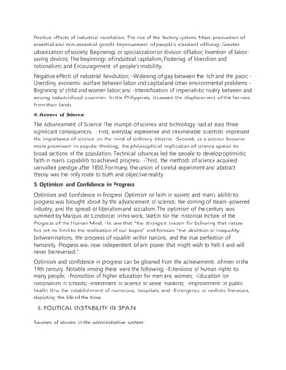 Positive effects of industrial revolution; The rise of the factory system; Mass production of
essential and non-essential goods; Improvement of people’s standard of living; Greater
urbanization of society; Beginnings of specialization or division of labor; Invention of labor-
saving devices; The beginnings of industrial capitalism; Fostering of liberalism and
nationalism; and Encouragement of people’s mobililty.
Negative effects of Industrial Revolution; -Widening of gap between the rich and the poor; -
Unending economic warfare between labor and capital and other environmental problems -
Beginning of child and women labor; and -Intensification of imperialistic rivalry between and
among industrialized countries. In the Philippines, it caused the displacement of the farmers
from their lands.
4. Advent of Science
The Advancement of Science The triumph of science and technology had at least three
significant consequences. - First, everyday experience and innumerable scientists impressed
the importance of science on the mind of ordinary citizens. -Second, as a science became
more prominent in popular thinking, the philosophical implication of science spread to
broad sections of the population. Technical advances led the people to develop optimistic
faith in man’s capability to achieved progress. -Third, the methods of science acquired
unrivalled prestige after 1850. For many, the union of careful experiment and abstract
theory was the only route to truth and objective reality.
5. Optimism and Confidence in Progress
Optimism and Confidence in Progress Optimism or faith in society and man’s ability to
progress was brought about by the advancement of science, the coming of steam-powered
industry, and the spread of liberalism and socialism. The optimism of the century was
summed by Marquis de Condorcet in his work, Sketch for the Historical Picture of the
Progress of the Human Mind. He saw that “the strongest reason for believing that nature
has set no limit to the realization of our hopes” and foresaw “the abolition of inequality
between nations, the progress of equality within nations, and the true perfection of
humanity. Progress was now independent of any power that might wish to halt it and will
never be reversed.”
Optimism and confidence in progress can be gleaned from the achievements of men in the
19th century. Notable among these were the following; -Extensions of human rights to
many people; -Promotion of higher education for men and women; -Education for
nationalism in schools; -Investment in science to serve mankind; -Improvement of public
health thru the establishment of numerous, hospitals; and -Emergence of realistic literature,
depicting the life of the time
6. POLITICAL INSTABILITY IN SPAIN
Sources of abuses in the administrative system:
 