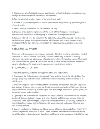 1. Appointment of officials with inferior qualification, without dedication to duty and more
strength to resist corruption for material advancement.
2. Too complicated function (union of the church and state)
3. Manner of obtaining the position >royal appointment >appointed by governor-general
>highest bidder
4. Term of office >dependent on the desire of the king
5. Distance of the colony >ignorance of the needs of the Philippines >inadequate
administrative supervision >overlapping of powers and privilages of officials
6. Personal interest over the welfare of the state ALCALDIAS OR ALCALDE >most corrupt
>administrator, judge, military commandant >P25/month with liberal allowances and
privilages >Indulto para comerciar: monopoly on trade/business practices >provincial
judge
7. EDUCATIONAL SYSTEM
Criticisms: a.) Overemphasis on religious matters b.) Obsolete teaching methods c.) Limited
curriculum d.) Poor classroom facilities e.) Absence of teaching materials f.) Primary
education was neglected g.) Absence of academic freedom h.) Prejudice against Filipinos i.)
Friar control over the system ● Educational decree of 1863: the establishment of teacher
training schools and for government supervision of public school system.
8. ECONOMIC SITUATION
Factors that contributed to the development of Filipino Nationalism
1. Opening of the Philippines to international Trade and the Rise of the Middle Class This
brought prosperity to the Filipinos and Chinese mestizo resulting to the existence of a
middle class
2. Influx of European liberalism Ideas of the enlightened philosophers like John Locke and
Jean Jacques Rosseau, masonry and the French revolution reached the Philippines. Liberty,
religious freedom, democracy, human rights such as suffrage, freedom of speech, press and
form associations and assemblies
3. Opening of the Suez canal on November 17, 1869 Connects Mediterranean and red sea;
shortened distance between Europe and orient Results; a.) Philippines became closer to
Europe and Spain b.) Encouraged European travellers to come to our country c.) Exodus of
liberal ideas from Europe to the Philippines d.) More educated and young Filipinos were
able to study abroad.
4. Spanish revolution of 1868 and the liberal regime of Carlos Maria dela Torre (1869-1871)
Glorious September revolution of 1868: Queen Isabela II was overthrown resulting to the
rise of liberalism in Spain. Generals Juan Prim and Francisco Serrano appointed dela Torre as
 
