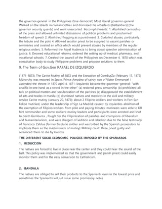 the governor-general in the Philippines (true democrat) Most liberal governor-general
Walked on the streets in civilian clothes and dismissed his albaderos (halbeldiers) (the
governor security guards) and went unescorted. Accomplishments: 1. Abolished censorship
of the press and allowed unlimited discussions of political problems and proclaimed
freedom of speech 2. Abolished flogging as a punishment 3. Curtailed abuses, particularly
the tribute and the polo 4. Allowed seculiar priest to be assigned to vacant parishes or
seminaries and created an office which would prevent abuses by members of the regular
religious orders. 5. Reformed the Royal Audencia to bring about speedier administration of
justice. 6. Decreed educational reforms, ordered the setting up of medical, pharmacy, and
vocational schools. 7. Created the council of the Philippines on December 4, 1870 which was
consultative body to study Philippine problems and propose solutions to them.
9. The Term of Gov.Gen RAFAEL DE IZQUIERDO
(1871-1873) The Cavite Mutiny of 1872 and the Execution of GomBurZa (February 17, 1872)
Monarchy was restored in Spain, Prince Amadeo of savoy, son of Victor Emmanuel I
ascended the throne in 1870 April 4, 1871: Izquierdo became the governor-general; “with
crucifix in one hand as a sword in the other” (a) restored press censorship (b) prohibited all
talk on political matters and secularization of the parishes (c) disapproved the establishment
of arts and trades in manila (d) dismissed natives and mestizos in the civil and military
service Cavite mutiny (January 20, 1872): about 2 Filipino soldiers and workers in Fort San
Felipe mutinied, under the leadership of Sgt. La Madrid; caused by Izquierdos abolition of
the exemption of Filipino workers from polo and paying tributes: mutineers were able to kill
fort commander and some soldiers; mutiny leaders and participants were arrested and shot
to death Gomburza , fought for the Filipinization of parishes and champions of liberalism
and humanitarianism, and were charged of sedition and rebellion due to the false testimony
of Francisco Zaldua (former Bicolano soldier and was bribed by the Spanish prosecutors to
implicate them as the masterminds of mutiny) Military court: three priest guilty and
sentenced them to die by Garrote
THE DIFFERENT SOCIO-ECONOMIC POLICIES IMPOSED BY THE SPANIARDS
1. REDUCCION
The natives are forced to live in place near the center and they could hear the sound of the
bell. This policy was implemented so that the government and parish priest could easily
monitor them and for the easy conversion to Catholicism.
2. BANDALA
The natives are obliged to sell their products to the Spaniards even in the lowest price and
sometimes the Spaniards will just issue some promissory notes
 