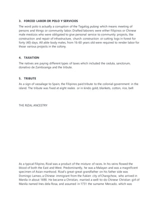 3. FORCED LABOR OR POLO Y SERVICIOS
The word polo is actually a corruption of the Tagalog pulong which means meeting of
persons and things or community labor. Drafted laborers were either Filipinos or Chinese
male mestizos who were obligated to give personal service to community projects, like
construction and repair of infrastructure, church construction or cutting logs in forest for
forty (40) days. All able-body males, from 16-60 years old were required to render labor for
those various projects in the colony.
4. TAXATION
The natives are paying different types of taxes which included the cedula, sanctorum,
donativo de Zamboanga and the tribute.
5. TRIBUTE
As a sign of vassalage to Spain, the Filipinos paid tribute to the colonial government in the
island. The tribute was fixed at eight reales or in kindo gold, blankets, cotton, rice, bell
THE RIZAL ANCESTRY
As a typical Filipino, Rizal was a product of the mixture of races. In his veins flowed the
blood of both the East and West. Predominantly, he was a Malayan and was a magnificent
specimen of Asian manhood. Rizal’s great-great grandfather on his father side was
Domingo Lameo, a Chinese immigrant from the Fukien city of Changchow, who arrived in
Manila in about 1690. He became a Christian, married a well-to-do Chinese Christian girl of
Manila named Ines dela Rosa, and assumed in 1731 the surname Mercado, which was
 