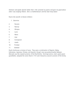 literature and speaks Spanish better than I. She corrected my poems and gave me good advice
when I was studying rhetoric. She is a mathematician and has read many books."
Rizal is the seventh of eleven children:
1. Saturnina
2. Paciano
3. Narcisa
4. Olimpia
5. Lucia
6. Maria
7. Jose
8. Concepcion
9. Josefa
10. Trinidad
11. Soledad
Rizal's family was a mixture of races. They were a combination of Negrito, Malay,
Indonesian, Japanese, Chinese, and Spanish, though Jose was predominantly Malayan.
Mercado was the original surname of the Rizal family. Domingo Lamco, Jose's great-great-
grandfather, adopted the name Rizal in 1731 and it became a second surname of the family.
 