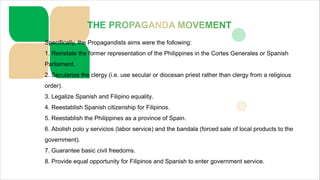 Specifically, the Propagandists aims were the following:
1. Reinstate the former representation of the Philippines in the Cortes Generales or Spanish
Parliament.
2. Secularize the clergy (i.e. use secular or diocesan priest rather than clergy from a religious
order).
3. Legalize Spanish and Filipino equality.
4. Reestablish Spanish citizenship for Filipinos.
5. Reestablish the Philippines as a province of Spain.
6. Abolish polo y servicios (labor service) and the bandala (forced sale of local products to the
government).
7. Guarantee basic civil freedoms.
8. Provide equal opportunity for Filipinos and Spanish to enter government service.
 