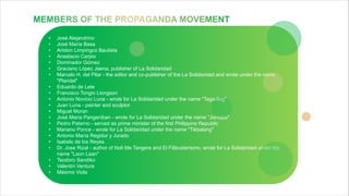 • José Alejandrino
• José María Basa
• Ariston Limpingco Bautista
• Anastacio Carpio
• Dominador Gómez
• Graciano López Jaena, publisher of La Solidaridad
• Marcelo H. del Pilar - the editor and co-publisher of the La Solidaridad and wrote under the name
"Plaridel"
• Eduardo de Lete
• Francisco Tongio Liongson
• Antonio Novicio Luna - wrote for La Solidaridad under the name "Taga-Ilog"
• Juan Luna - painter and sculptor
• Miguel Moran
• José María Panganiban - wrote for La Solidaridad under the name "Jomapa"
• Pedro Paterno - served as prime minister of the first Philippine Republic
• Mariano Ponce - wrote for La Solidaridad under the name "Tikbalang"
• Antonio María Regidor y Jurado
• Isabelo de los Reyes
• Dr. Jose Rizal - author of Noli Me Tangere and El Filibusterismo, wrote for La Solidaridad under the
name "Laon Laan"
• Teodoro Sandiko
• Valentín Ventura
• Máximo Viola
 