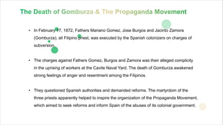 • In February 17, 1872, Fathers Mariano Gomez, Jose Burgos and Jacinto Zamora
(Gomburza), all Filipino priest, was executed by the Spanish colonizers on charges of
subversion.
• The charges against Fathers Gomez, Burgos and Zamora was their alleged complicity
in the uprising of workers at the Cavite Naval Yard. The death of Gomburza awakened
strong feelings of anger and resentment among the Filipinos.
• They questioned Spanish authorities and demanded reforms. The martyrdom of the
three priests apparently helped to inspire the organization of the Propaganda Movement,
which aimed to seek reforms and inform Spain of the abuses of its colonial government.
BUSINESS
 