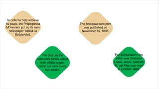 In order to help achieve
its goals, the Propaganda
Movement put up its own
newspaper, called La
Solidaridad.
The Soli, as the
reformists fondly called
their official organ,
came out once every
two weeks.
The first issue saw print
was published on
November 15, 1895.
The Solidaridad’s first
editor was Graciano
Lopez Jaena. Marcelo
H. del Pilar took over
in October 1889.
 