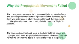 The propaganda movement did not succeed in its pursuit of reforms.
The colonial government did not agree to any of its demands. Spain
itself was undergoing a lot of internal problems all that time, which
could explain why the mother country failed to heed the Filipino’s
petitions.
The friars, on the other hand, were at the height of their power and
displayed even more arrogance in flaunting their influence. They had
neither the time nor the desire to listen to the voice of the people.
 
