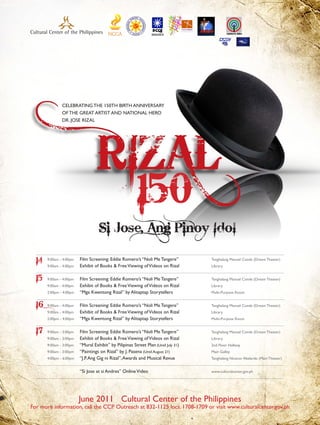 CELEBRATING THE 150TH BIRTH ANNIVERSARY
               OF THE GREAT ARTIST AND NATIONAL HERO
               DR. JOSE RIZAL




                                                         150
                                   Si Jose, Ang Pinoy Idol

  14   9:00am - 4:00pm
       9:00am - 4:00pm
                         Film Screening: Eddie Romero’s “Noli Me Tangere”
                         Exhibit of Books & Free Viewing of Videos on Rizal
                                                                                    Tanghalang Manuel Conde (Dream Theater)
                                                                                    Library


  15   9:00am - 4:00pm   Film Screening: Eddie Romero’s “Noli Me Tangere”           Tanghalang Manuel Conde (Dream Theater)
       9:00am - 4:00pm   Exhibit of Books & Free Viewing of Videos on Rizal         Library
       2:00pm - 4:00pm   “Mga Kwentong Rizal” by Alitaptap Storytellers             Multi-Purpose Room


  16   9:00am - 4:00pm   Film Screening: Eddie Romero’s “Noli Me Tangere”           Tanghalang Manuel Conde (Dream Theater)
       9:00am - 4:00pm   Exhibit of Books & Free Viewing of Videos on Rizal         Library
       2:00pm - 4:00pm   “Mga Kwentong Rizal” by Alitaptap Storytellers             Multi-Purpose Room


  17   9:00am - 3:00pm   Film Screening: Eddie Romero’s “Noli Me Tangere”           Tanghalang Manuel Conde (Dream Theater)
       9:00am - 3:00pm   Exhibit of Books & Free Viewing of Videos on Rizal         Library
       9:00am - 3:00pm   “Mural Exhibit” by Pilipinas Street Plan (Until July 31)   2nd Floor Hallway
       9:00am - 3:00pm   “Paintings on Rizal” by J. Pasena (Until August 21)        Main Galley
       4:00pm - 6:00pm   “J.P. Ang Gig ni Rizal”, Awards and Musical Revue          Tanghalang Nicanor Abelardo (Main Theater)


                         “Si Jose at si Andres” Online Video                        www.culturalcenter.gov.ph




                         June 2011 Cultural Center of the Philippines
For more information, call the CCP Outreach at 832-1125 locs. 1708-1709 or visit www.culturalcenter.gov.ph
 