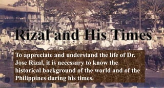 To appreciate and understand the life of Dr.
Jose Rizal, it is necessary to know the
historical background of the world and of the
Philippines during his times.
 