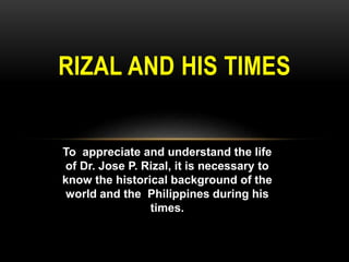 RIZAL AND HIS TIMES
To appreciate and understand the life
of Dr. Jose P. Rizal, it is necessary to
know the historical background of the
world and the Philippines during his
times.
 
