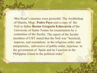•But Rizal’s enemies were powerful. The Archbishop
of Manila, Msgr. Pedro Payo sent a copy of the
Noli to father Rector Gr...