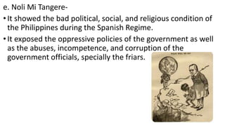 e. Noli Mi Tangere-
•It showed the bad political, social, and religious condition of
the Philippines during the Spanish Regime.
•It exposed the oppressive policies of the government as well
as the abuses, incompetence, and corruption of the
government officials, specially the friars.
 