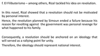 f. El Filibuterismo – among others, Rizal tackled his idea on revolution.
In this novel, Rizal showed that a revolution should not be motivated
by personal interest.
Hence, the revolution planned by Simoun ended a failure because his
reason for revolting against the government was personal revenge for
what happened to his family.
Consequently, a revolution should be anchored on an ideology that
will served as a rallying point for unity.
Therefore, the ideology should represent national interest.
 