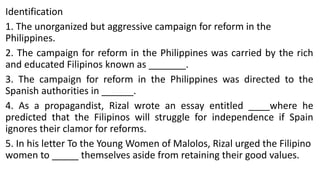 Identification
1. The unorganized but aggressive campaign for reform in the
Philippines.
2. The campaign for reform in the Philippines was carried by the rich
and educated Filipinos known as _______.
3. The campaign for reform in the Philippines was directed to the
Spanish authorities in ______.
4. As a propagandist, Rizal wrote an essay entitled ____where he
predicted that the Filipinos will struggle for independence if Spain
ignores their clamor for reforms.
5. In his letter To the Young Women of Malolos, Rizal urged the Filipino
women to _____ themselves aside from retaining their good values.
 
