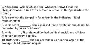 6. A historical writing of Jose Rizal where he showed that the
Philippines was civilized even before the arrival of the Spaniards in the
country.
7. To carry out the campaign for reform in the Philippines, Rizal
established the ________.
8. In his novel _______, Rizal espoused that a revolution should not be
motivated by personal interest.
9. In his ______, Rizal showed the bad political, social, and religious
condition of the Philippines.
10. Historically, _____ was considered the as principal organ of the
Propaganda Movement in Spain.
 